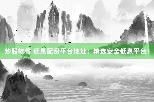 炒股软件 低息配资平台地址：精选安全低息平台！