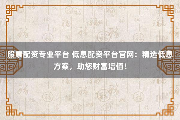 股票配资专业平台 低息配资平台官网：精选低息方案，助您财富增值！