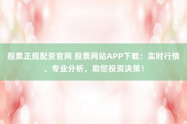 股票正规配资官网 股票网站APP下载：实时行情、专业分析，助您投资决策！