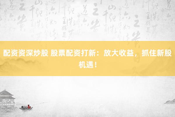 配资资深炒股 股票配资打新：放大收益，抓住新股机遇！