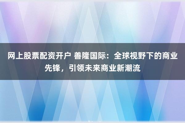网上股票配资开户 善隆国际：全球视野下的商业先锋，引领未来商业新潮流