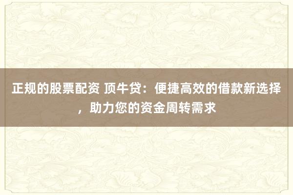 正规的股票配资 顶牛贷：便捷高效的借款新选择，助力您的资金周转需求