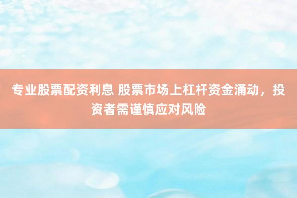 专业股票配资利息 股票市场上杠杆资金涌动，投资者需谨慎应对风险