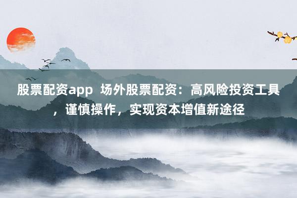 股票配资app  场外股票配资：高风险投资工具，谨慎操作，实现资本增值新途径