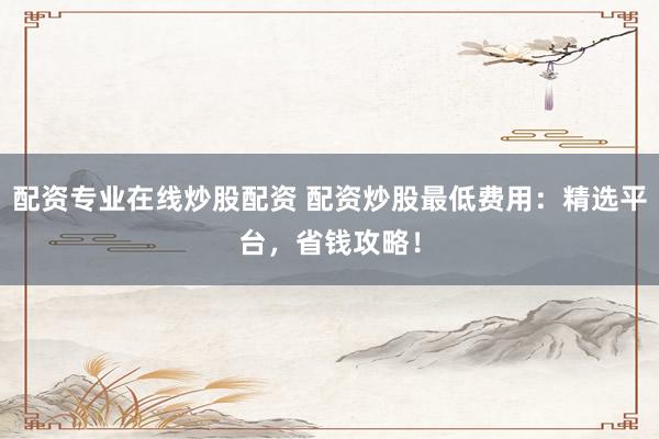 配资专业在线炒股配资 配资炒股最低费用：精选平台，省钱攻略！
