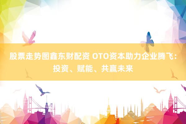 股票走势图鑫东财配资 OTO资本助力企业腾飞：投资、赋能、共赢未来