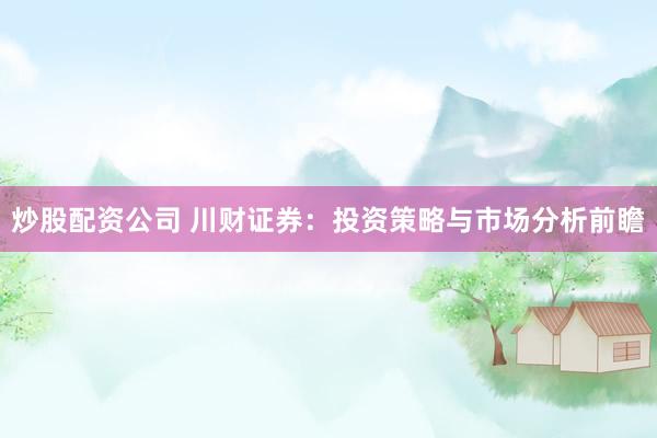 炒股配资公司 川财证券：投资策略与市场分析前瞻