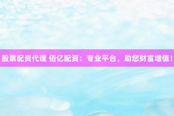 股票配资代理 佰亿配资：专业平台，助您财富增值！