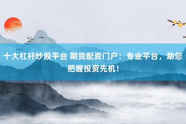 十大杠杆炒股平台 期货配资门户：专业平台，助您把握投资先机！
