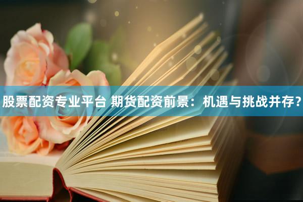 股票配资专业平台 期货配资前景：机遇与挑战并存？