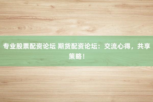 专业股票配资论坛 期货配资论坛：交流心得，共享策略！