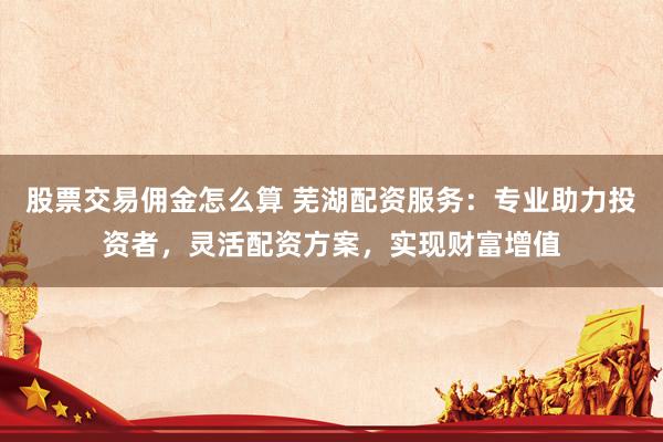 股票交易佣金怎么算 芜湖配资服务：专业助力投资者，灵活配资方案，实现财富增值