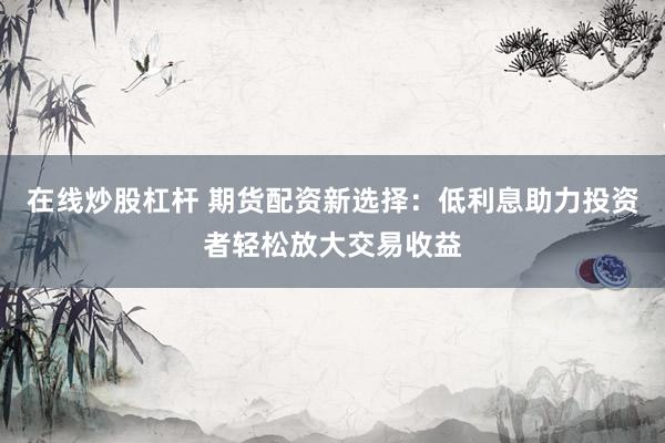 在线炒股杠杆 期货配资新选择：低利息助力投资者轻松放大交易收益