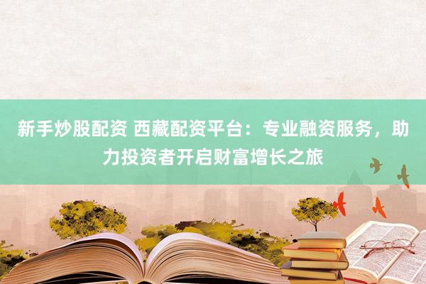 新手炒股配资 西藏配资平台：专业融资服务，助力投资者开启财富增长之旅