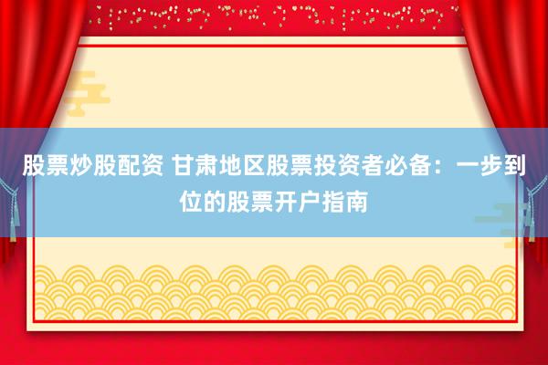 股票炒股配资 甘肃地区股票投资者必备：一步到位的股票开户指南