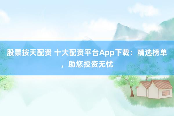 股票按天配资 十大配资平台App下载：精选榜单，助您投资无忧