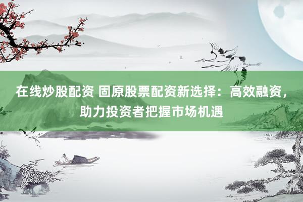 在线炒股配资 固原股票配资新选择：高效融资，助力投资者把握市场机遇