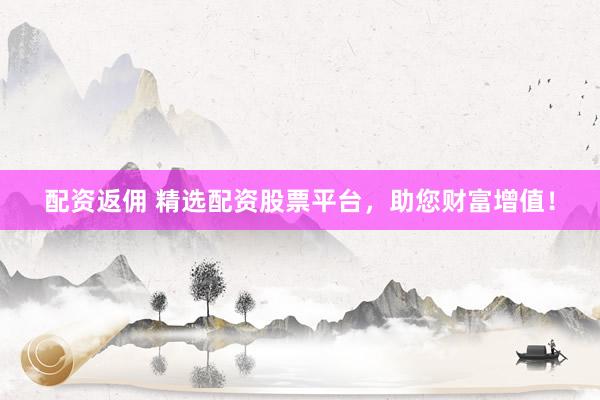 配资返佣 精选配资股票平台，助您财富增值！