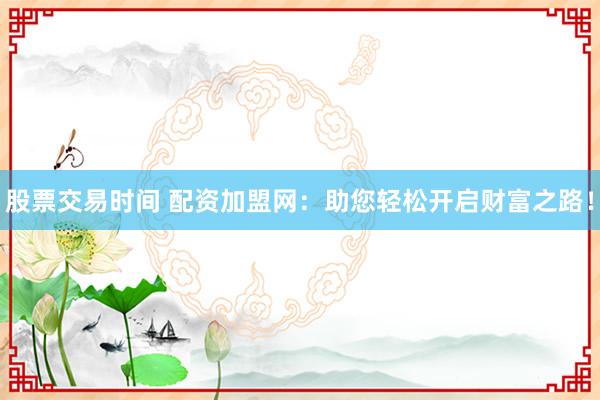 股票交易时间 配资加盟网：助您轻松开启财富之路！