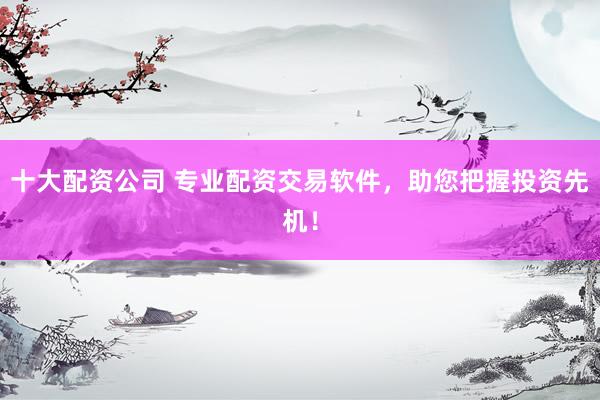 十大配资公司 专业配资交易软件，助您把握投资先机！