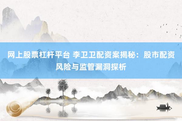 网上股票杠杆平台 李卫卫配资案揭秘：股市配资风险与监管漏洞探析