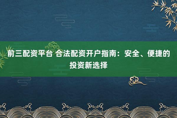 前三配资平台 合法配资开户指南：安全、便捷的投资新选择