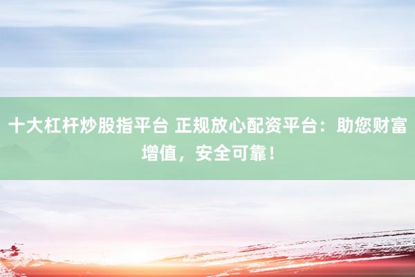 十大杠杆炒股指平台 正规放心配资平台：助您财富增值，安全可靠！