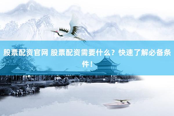 股票配资官网 股票配资需要什么？快速了解必备条件！
