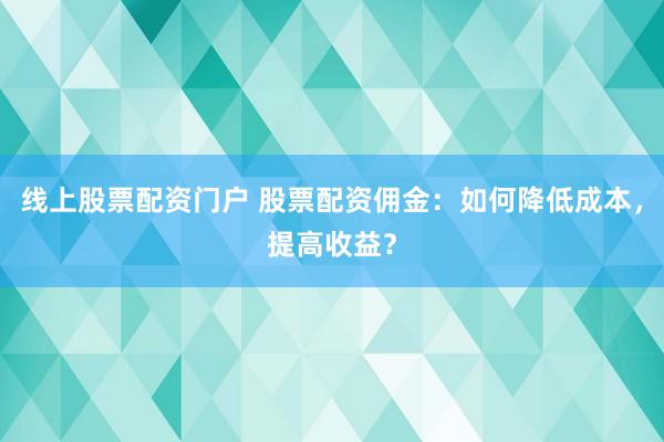 线上股票配资门户 股票配资佣金：如何降低成本，提高收益？