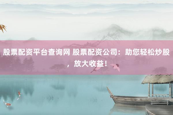 股票配资平台查询网 股票配资公司：助您轻松炒股，放大收益！