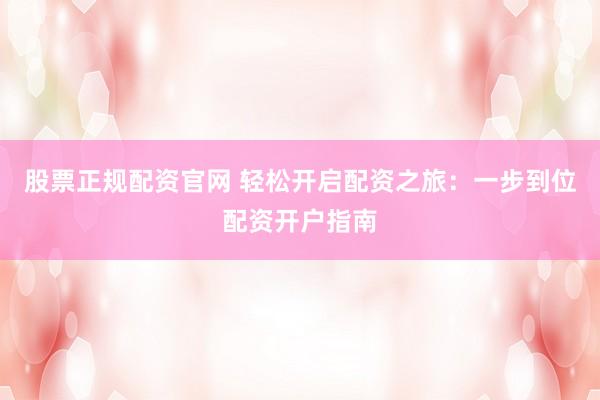 股票正规配资官网 轻松开启配资之旅：一步到位配资开户指南