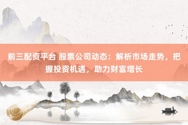 前三配资平台 股票公司动态：解析市场走势，把握投资机遇，助力财富增长
