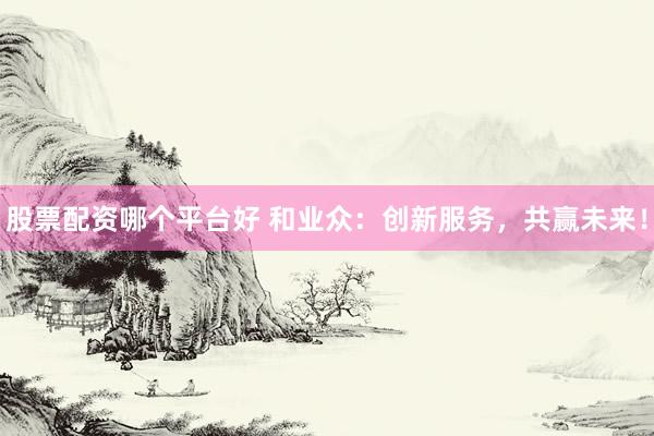 股票配资哪个平台好 和业众：创新服务，共赢未来！