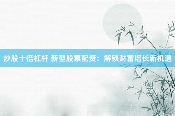 炒股十倍杠杆 新型股票配资：解锁财富增长新机遇
