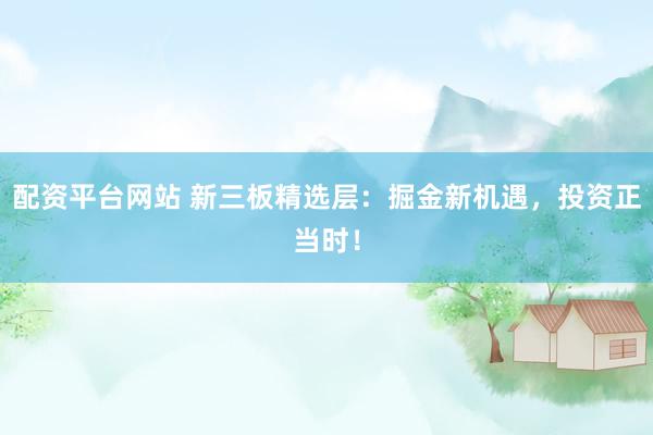 配资平台网站 新三板精选层：掘金新机遇，投资正当时！