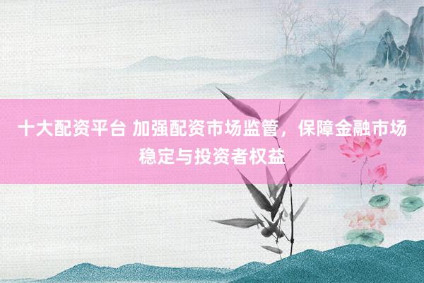 十大配资平台 加强配资市场监管，保障金融市场稳定与投资者权益