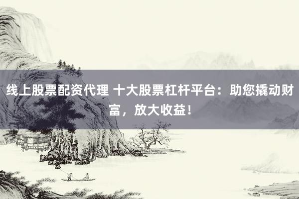 线上股票配资代理 十大股票杠杆平台：助您撬动财富，放大收益！