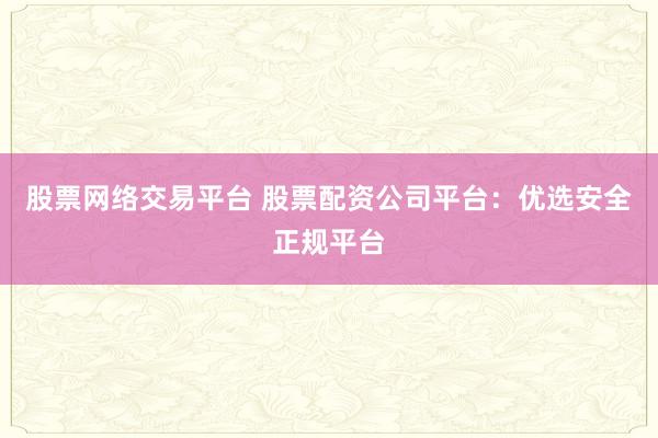 股票网络交易平台 股票配资公司平台：优选安全正规平台
