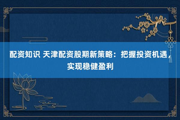 配资知识 天津配资股期新策略：把握投资机遇，实现稳健盈利