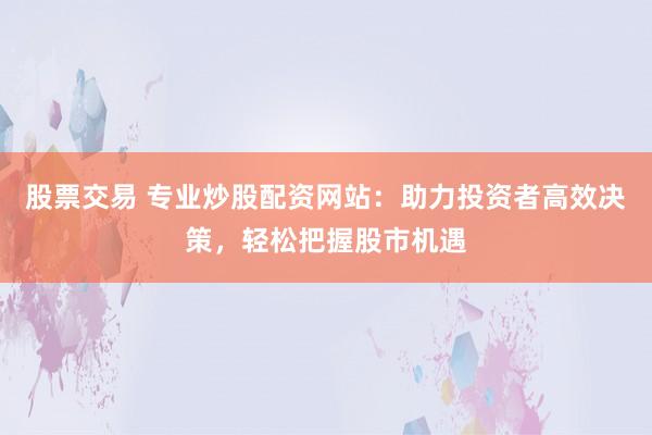 股票交易 专业炒股配资网站：助力投资者高效决策，轻松把握股市机遇