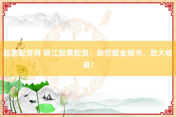 股票配资网 镇江股票配资：助您掘金股市，放大收益！