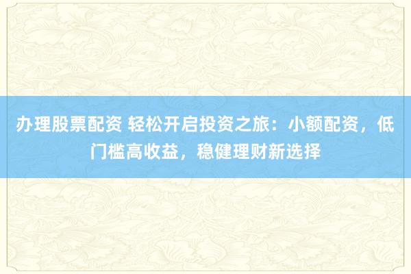 办理股票配资 轻松开启投资之旅：小额配资，低门槛高收益，稳健理财新选择