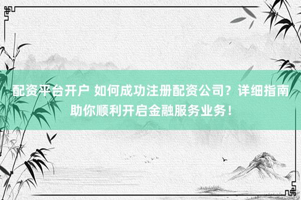 配资平台开户 如何成功注册配资公司？详细指南助你顺利开启金融服务业务！