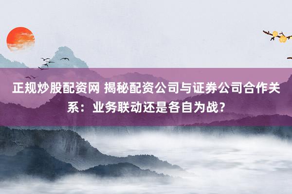 正规炒股配资网 揭秘配资公司与证券公司合作关系：业务联动还是各自为战？