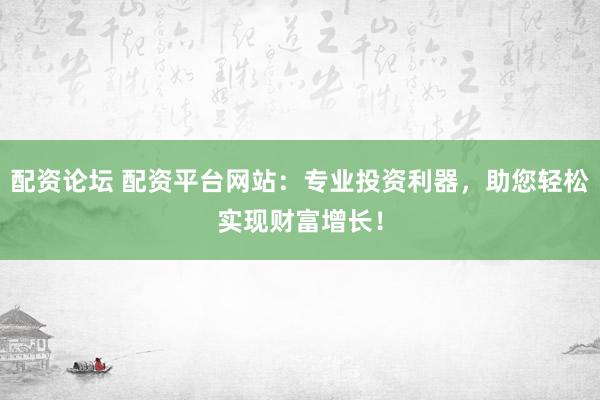 配资论坛 配资平台网站：专业投资利器，助您轻松实现财富增长！