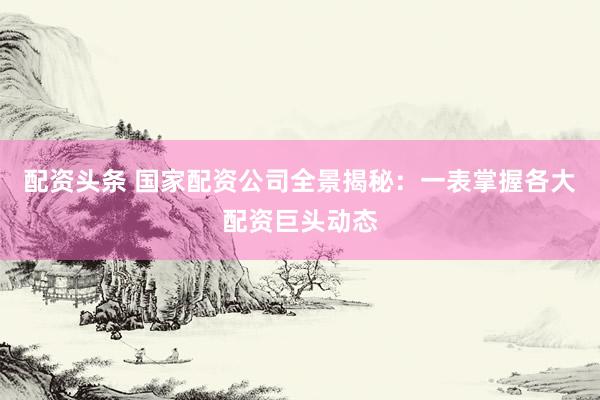 配资头条 国家配资公司全景揭秘：一表掌握各大配资巨头动态