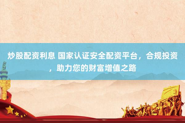 炒股配资利息 国家认证安全配资平台，合规投资，助力您的财富增值之路
