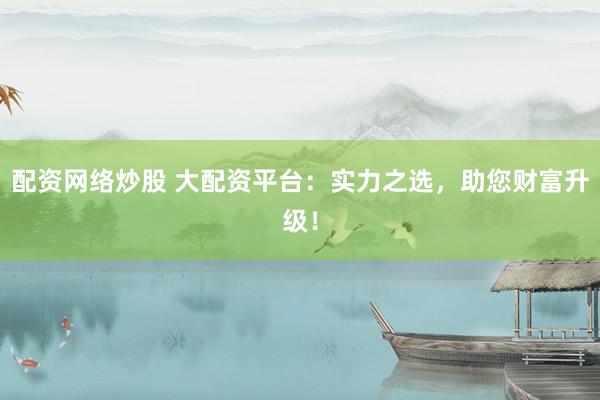 配资网络炒股 大配资平台：实力之选，助您财富升级！