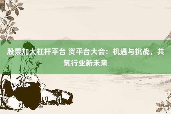 股票加大杠杆平台 资平台大会：机遇与挑战，共筑行业新未来