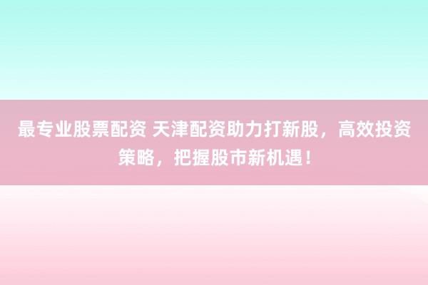 最专业股票配资 天津配资助力打新股，高效投资策略，把握股市新机遇！